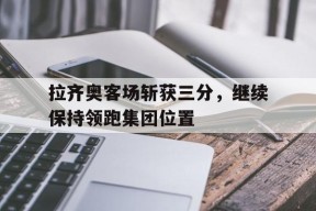 开云体育app-拉齐奥客场斩获三分，继续保持领跑集团位置()