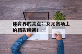 开云体育下载-体育界的亮点：女足赛场上的精彩瞬间！()